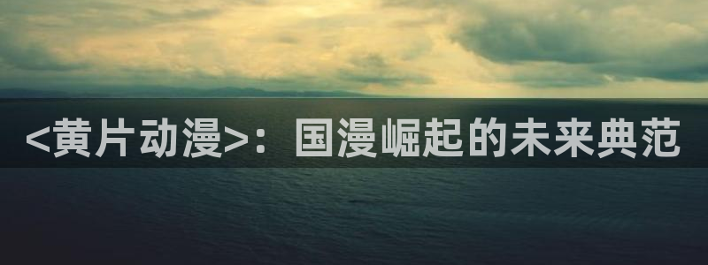 成人动漫里番在线观看：<黄片动漫>：国漫崛起的未来典范